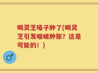喝灵芝嗓子肿了(喝灵芝引发喉咙肿胀？这是可能的！)