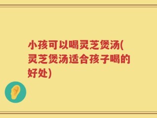 小孩可以喝灵芝煲汤(灵芝煲汤适合孩子喝的好处)