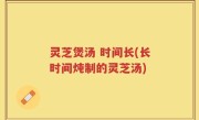 灵芝煲汤 时间长(长时间炖制的灵芝汤)