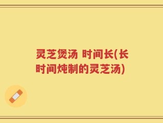 灵芝煲汤 时间长(长时间炖制的灵芝汤)