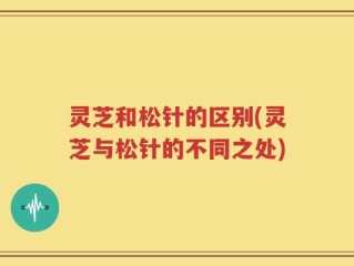 灵芝和松针的区别(灵芝与松针的不同之处)