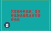 灵芝孢子粉胶囊：健康养生新选择蕴含多种营养功效