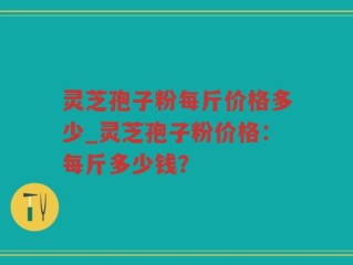 灵芝孢子粉每斤价格多少_灵芝孢子粉价格：每斤多少钱？