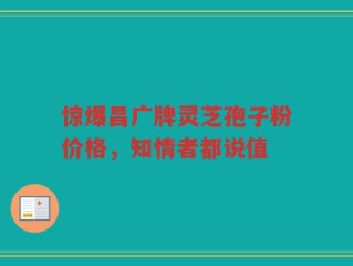 惊爆昌广牌灵芝孢子粉价格，知情者都说值