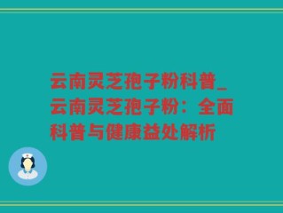 云南灵芝孢子粉科普_云南灵芝孢子粉：全面科普与健康益处解析