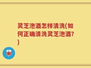 灵芝泡酒怎样清洗(如何正确清洗灵芝泡酒？)