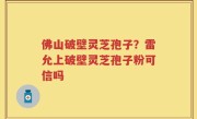 佛山破壁灵芝孢子？雷允上破壁灵芝孢子粉可信吗