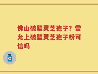 佛山破壁灵芝孢子？雷允上破壁灵芝孢子粉可信吗