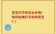 灵芝打不碎怎么办呀(如何处理打不碎的灵芝？)