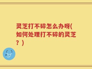 灵芝打不碎怎么办呀(如何处理打不碎的灵芝？)