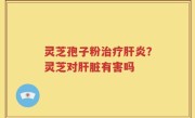 灵芝孢子粉治疗肝炎？灵芝对肝脏有害吗