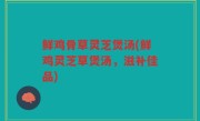 鲜鸡骨草灵芝煲汤(鲜鸡灵芝草煲汤，滋补佳品)