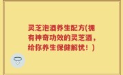 灵芝泡酒养生配方(拥有神奇功效的灵芝酒，给你养生保健解忧！)