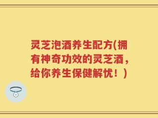 灵芝泡酒养生配方(拥有神奇功效的灵芝酒，给你养生保健解忧！)