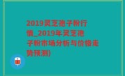 2019灵芝孢子粉行情_2019年灵芝孢子粉市场分析与价格走势预测)