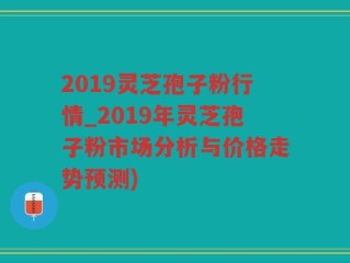 2019灵芝孢子粉行情_2019年灵芝孢子粉市场分析与价格走势预测)