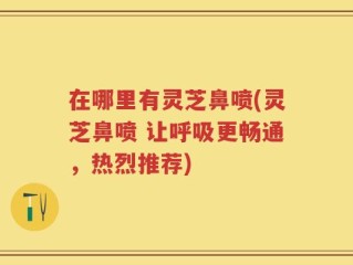 在哪里有灵芝鼻喷(灵芝鼻喷 让呼吸更畅通，热烈推荐)