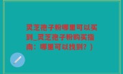 灵芝孢子粉哪里可以买到_灵芝孢子粉购买指南：哪里可以找到？)