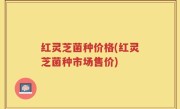 红灵芝菌种价格(红灵芝菌种市场售价)
