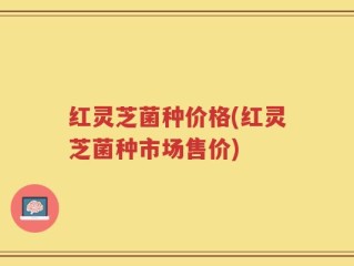 红灵芝菌种价格(红灵芝菌种市场售价)