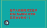 备孕人能服用灵芝孢子粉吗(备孕期可以食用灵芝孢子粉吗？)