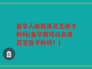 备孕人能服用灵芝孢子粉吗(备孕期可以食用灵芝孢子粉吗？)
