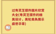 过寿灵芝摆件图片欣赏大全(寿灵芝摆件的精美设计，美轮美奂展示盛世华章)