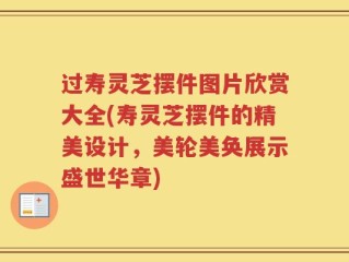 过寿灵芝摆件图片欣赏大全(寿灵芝摆件的精美设计，美轮美奂展示盛世华章)