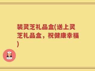 装灵芝礼品盒(送上灵芝礼品盒，祝健康幸福)