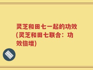 灵芝和田七一起的功效(灵芝和田七联合：功效倍增)