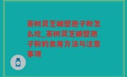 茶树灵芝破壁孢子粉怎么吃_茶树灵芝破壁孢子粉的食用方法与注意事项