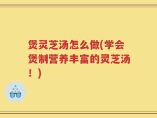 煲灵芝汤怎么做(学会煲制营养丰富的灵芝汤！)
