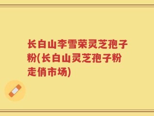 长白山李雪荣灵芝孢子粉(长白山灵芝孢子粉走俏市场)