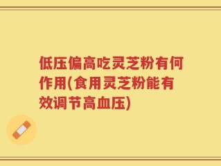 低压偏高吃灵芝粉有何作用(食用灵芝粉能有效调节高血压)