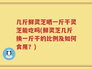几斤鲜灵芝晒一斤干灵芝能吃吗(鲜灵芝几斤换一斤干的比例及如何食用？)
