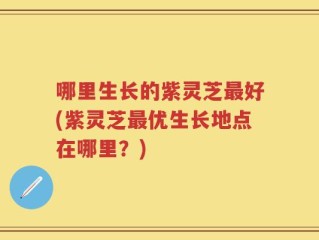 哪里生长的紫灵芝最好(紫灵芝最优生长地点在哪里？)