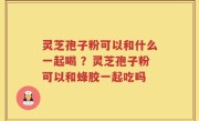 灵芝孢子粉可以和什么一起喝 ？灵芝孢子粉可以和蜂胶一起吃吗