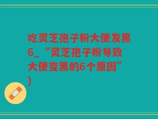 吃灵芝孢子粉大便发黑6_“灵芝孢子粉导致大便变黑的6个原因”)