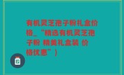 有机灵芝孢子粉礼盒价格_“精选有机灵芝孢子粉 精美礼盒装 价格优惠”)