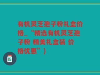 有机灵芝孢子粉礼盒价格_“精选有机灵芝孢子粉 精美礼盒装 价格优惠”)