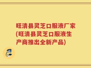 旺清县灵芝口服液厂家(旺清县灵芝口服液生产商推出全新产品)
