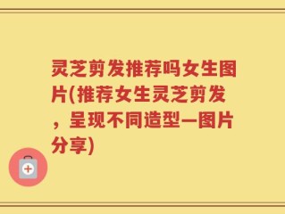 灵芝剪发推荐吗女生图片(推荐女生灵芝剪发，呈现不同造型—图片分享)
