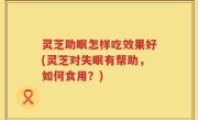 灵芝助眠怎样吃效果好(灵芝对失眠有帮助，如何食用？)