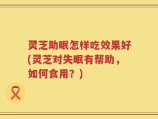 灵芝助眠怎样吃效果好(灵芝对失眠有帮助，如何食用？)