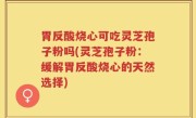 胃反酸烧心可吃灵芝孢子粉吗(灵芝孢子粉：缓解胃反酸烧心的天然选择)