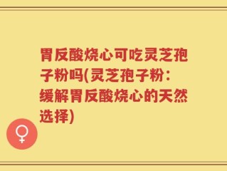 胃反酸烧心可吃灵芝孢子粉吗(灵芝孢子粉：缓解胃反酸烧心的天然选择)
