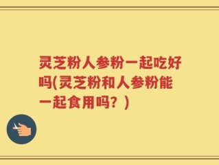 灵芝粉人参粉一起吃好吗(灵芝粉和人参粉能一起食用吗？)