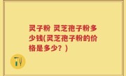 灵子粉 灵芝孢子粉多少钱(灵芝孢子粉的价格是多少？)
