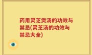 药用灵芝煲汤的功效与禁忌(灵芝汤的功效与禁忌大全)