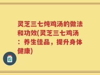灵芝三七炖鸡汤的做法和功效(灵芝三七鸡汤：养生佳品，提升身体健康)